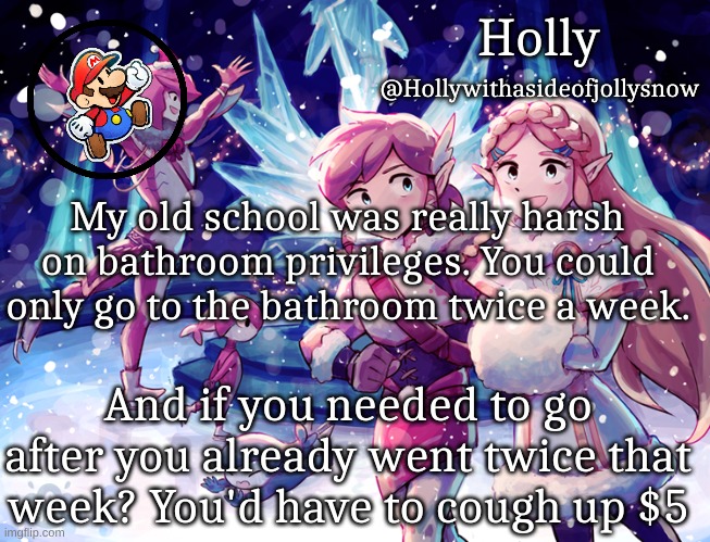 Holly Christmas Announcement | My old school was really harsh on bathroom privileges. You could only go to the bathroom twice a week. And if you needed to go after you already went twice that week? You'd have to cough up $5 | image tagged in holly christmas announcement | made w/ Imgflip meme maker