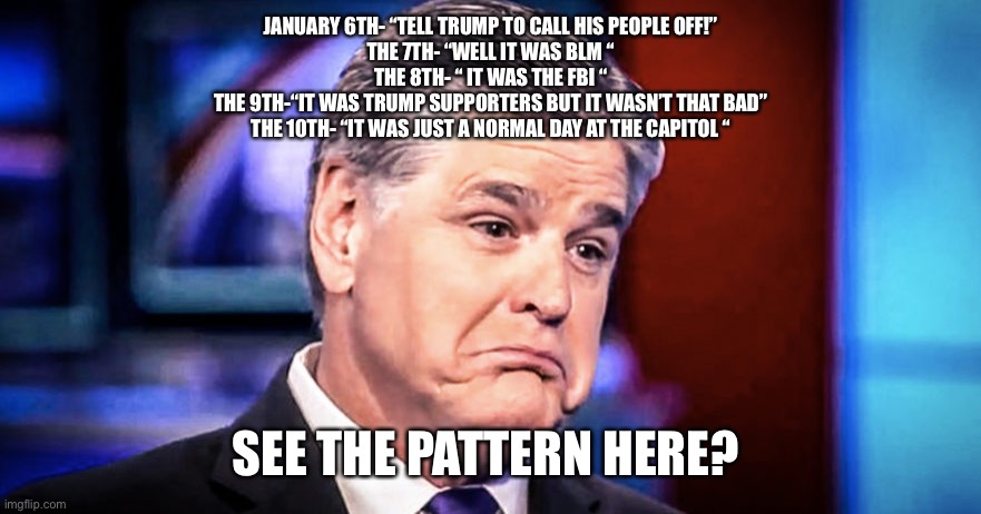 Sean Hannity | JANUARY 6TH- “TELL TRUMP TO CALL HIS PEOPLE OFF!”
THE 7TH- “WELL IT WAS BLM “
THE 8TH- “ IT WAS THE FBI “
THE 9TH-“IT WAS TRUMP SUPPORTERS BUT IT WASN’T THAT BAD”
THE 10TH- “IT WAS JUST A NORMAL DAY AT THE CAPITOL “; SEE THE PATTERN HERE? | image tagged in sean hannity | made w/ Imgflip meme maker