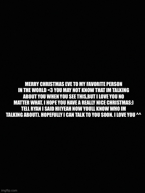 For “him” | MERRY CHRISTMAS EVE TO MY FAVORITE PERSON IN THE WORLD <3 YOU MAY NOT KNOW THAT IM TALKING ABOUT YOU WHEN YOU SEE THIS,BUT I LOVE YOU NO MATTER WHAT. I HOPE YOU HAVE A REALLY NICE CHRISTMAS:) TELL RYAN I SAID HI(YEAH NOW YOULL KNOW WHO IM TALKING ABOUT). HOPEFULLY I CAN TALK TO YOU SOON. I LOVE YOU ^^ | image tagged in christmas,fun | made w/ Imgflip meme maker