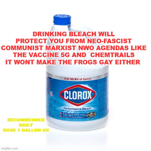 DRINKING BLEACH WILL PROTECT YOU FROM NEO-FASCIST COMMUNIST MARXIST NWO AGENDAS LIKE THE VACCINE 5G AND  CHEMTRAILS IT WONT MAKE THE FROGS GAY EITHER; RECOMMENDED DAILY DOSE 1 GALLON US | made w/ Imgflip meme maker