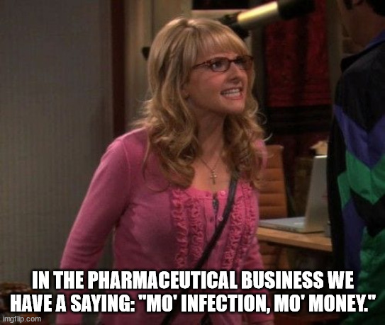 Angry Bernadette | IN THE PHARMACEUTICAL BUSINESS WE HAVE A SAYING: "MO' INFECTION, MO' MONEY." | image tagged in angry bernadette | made w/ Imgflip meme maker
