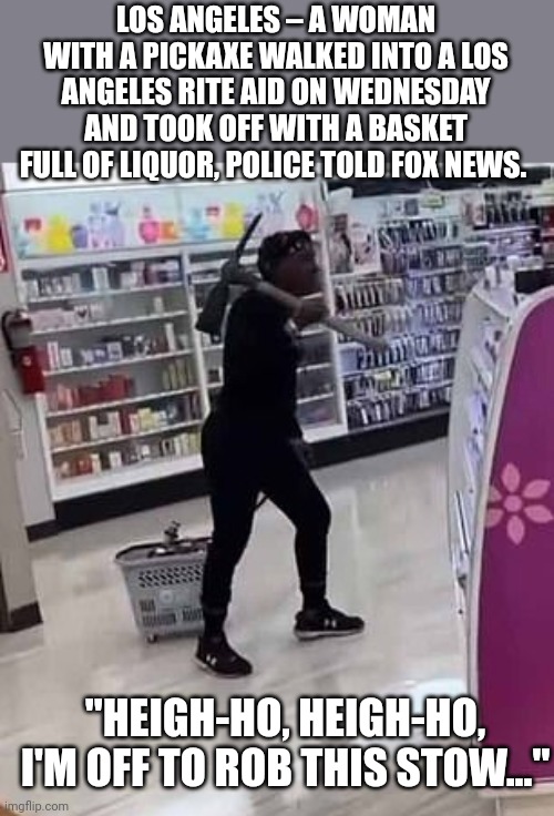 California, still the land of opportunity. | LOS ANGELES – A WOMAN WITH A PICKAXE WALKED INTO A LOS ANGELES RITE AID ON WEDNESDAY AND TOOK OFF WITH A BASKET FULL OF LIQUOR, POLICE TOLD FOX NEWS. ; "HEIGH-HO, HEIGH-HO, I'M OFF TO ROB THIS STOW..." | image tagged in crime,liberal logic,california | made w/ Imgflip meme maker