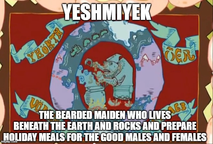 Ed,Edd,n' Eddy-The Great Yeshmiyek Meme | YESHMIYEK; THE BEARDED MAIDEN WHO LIVES BENEATH THE EARTH AND ROCKS AND PREPARE HOLIDAY MEALS FOR THE GOOD MALES AND FEMALES | image tagged in ed edd n eddy | made w/ Imgflip meme maker
