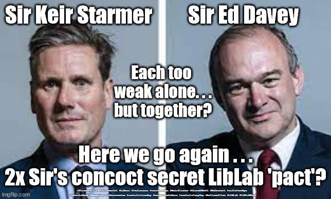 Stamer/Davey Lib-Lab pact? | Sir Keir Starmer         Sir Ed Davey; Each too 
weak alone. . .
but together? Here we go again . . .
2x Sir's concoct secret LibLab 'pact'? #Starmerout #GetStarmerOut #Labour #JonLansman #wearecorbyn #KeirStarmer #DianeAbbott #McDonnell #cultofcorbyn #labourisdead #Momentum #labourracism #socialistsunday #nevervotelabour #socialistanyday #Antisemitism #LibLab #LibLabPact | image tagged in starmer davey,labourisdead,starmerout,getstarmerout,north shropshire,vote rigging | made w/ Imgflip meme maker