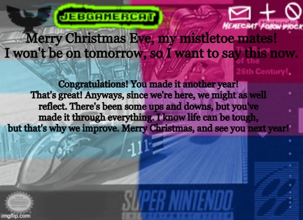 A little thing | Merry Christmas Eve, my mistletoe mates! I won't be on tomorrow, so I want to say this now. Congratulations! You made it another year! That's great! Anyways, since we're here, we might as well reflect. There's been some ups and downs, but you've made it through everything. I know life can be tough, but that's why we improve. Merry Christmas, and see you next year! | image tagged in jeb demi announcement template | made w/ Imgflip meme maker