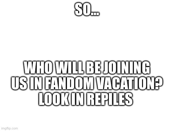 So… | SO…; WHO WILL BE JOINING US IN FANDOM VACATION?
LOOK IN REPILES | image tagged in blank white template | made w/ Imgflip meme maker