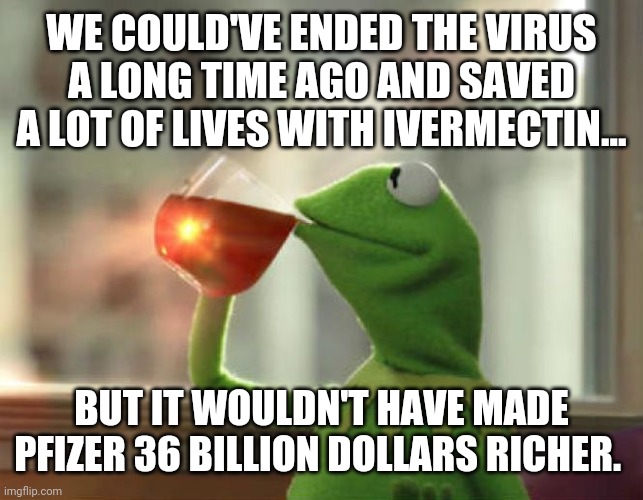 Money. The root of all evil. |  WE COULD'VE ENDED THE VIRUS A LONG TIME AGO AND SAVED A LOT OF LIVES WITH IVERMECTIN... BUT IT WOULDN'T HAVE MADE PFIZER 36 BILLION DOLLARS RICHER. | image tagged in memes | made w/ Imgflip meme maker