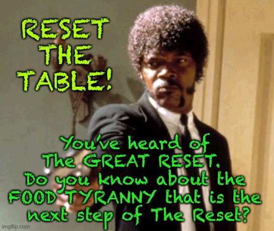 The next phase of The Great Reset:  Food Tyranny, named - RESET THE TABLE | RESET
THE
TABLE! You’ve heard of 
The GREAT RESET.  
Do you know about the 
FOOD TYRANNY that is the 
next step of The Reset? | image tagged in memes,next phase of great reset,planned by schwab and rothschild group,the coming food tyranny is called reset the table,doom | made w/ Imgflip meme maker