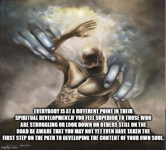 JD128 | EVERYBODY IS AT A DIFFERENT POINT IN THEIR SPIRITUAL DEVELOPMENT.IF YOU FEEL SUPERIOR TO THOSE WHO ARE STRUGGLING OR LOOK DOWN ON OTHERS STILL ON THE ROAD BE AWARE THAT YOU MAY NOT YET EVEN HAVE TAKEN THE FIRST STEP ON THE PATH TO DEVELOPING THE CONTENT OF YOUR OWN SOUL. | image tagged in philosophy | made w/ Imgflip meme maker
