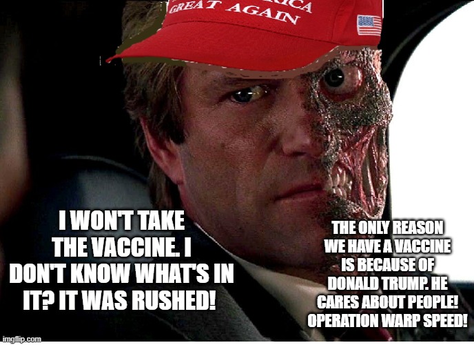 Two Face Maga | THE ONLY REASON WE HAVE A VACCINE IS BECAUSE OF DONALD TRUMP. HE CARES ABOUT PEOPLE! OPERATION WARP SPEED! I WON'T TAKE THE VACCINE. I DON'T KNOW WHAT'S IN IT? IT WAS RUSHED! | image tagged in two face maga | made w/ Imgflip meme maker