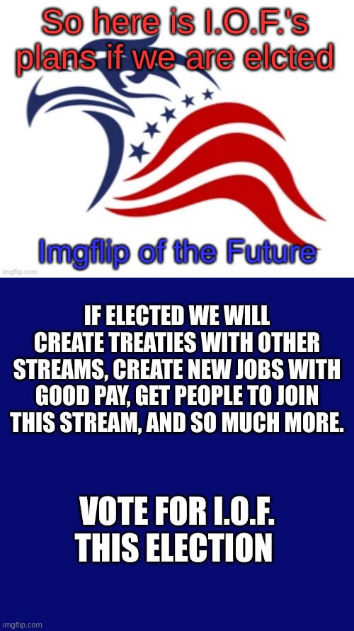 So here is I.O.F.'s plans if we are elcted; IF ELECTED WE WILL CREATE TREATIES WITH OTHER STREAMS, CREATE NEW JOBS WITH GOOD PAY, GET PEOPLE TO JOIN THIS STREAM, AND SO MUCH MORE. VOTE FOR I.O.F. THIS ELECTION | image tagged in iof announcement,vote,for,iof | made w/ Imgflip meme maker