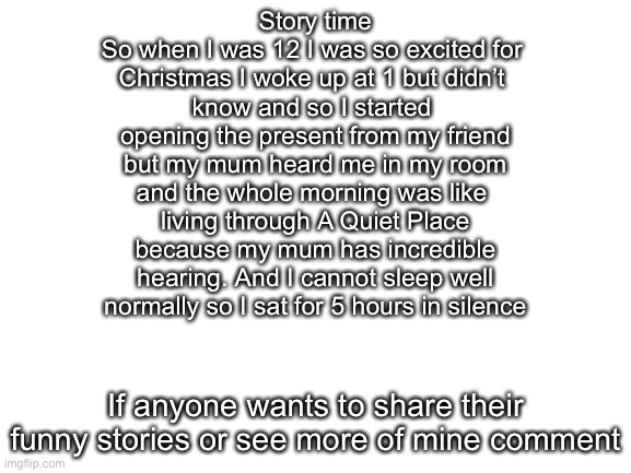 Blank White Template | Story time
So when I was 12 I was so excited for 
Christmas I woke up at 1 but didn’t 
know and so I started 
opening the present from my friend
but my mum heard me in my room
and the whole morning was like 
living through A Quiet Place
because my mum has incredible
hearing. And I cannot sleep well
normally so I sat for 5 hours in silence; If anyone wants to share their funny stories or see more of mine comment | image tagged in blank white template | made w/ Imgflip meme maker