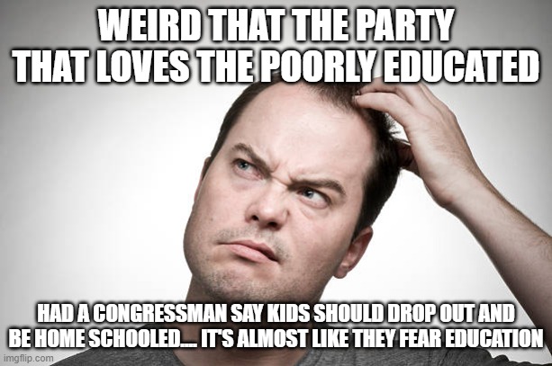 confused | WEIRD THAT THE PARTY THAT LOVES THE POORLY EDUCATED; HAD A CONGRESSMAN SAY KIDS SHOULD DROP OUT AND BE HOME SCHOOLED.... IT'S ALMOST LIKE THEY FEAR EDUCATION | image tagged in confused | made w/ Imgflip meme maker