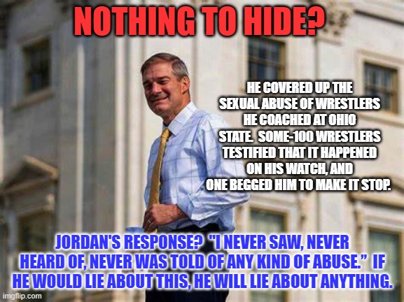 Former UFC world champion Mark Coleman said, “There’s no way that he’s got no recollection of what was going on at Ohio State." | NOTHING TO HIDE? HE COVERED UP THE SEXUAL ABUSE OF WRESTLERS HE COACHED AT OHIO STATE.  SOME-100 WRESTLERS TESTIFIED THAT IT HAPPENED ON HIS WATCH, AND ONE BEGGED HIM TO MAKE IT STOP. JORDAN'S RESPONSE?  "I NEVER SAW, NEVER HEARD OF, NEVER WAS TOLD OF ANY KIND OF ABUSE.”  IF HE WOULD LIE ABOUT THIS, HE WILL LIE ABOUT ANYTHING. | image tagged in politics | made w/ Imgflip meme maker