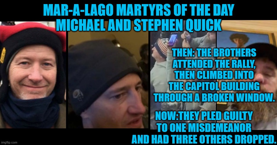 The police invited them in through a broken window? | MAR-A-LAGO MARTYRS OF THE DAY
MICHAEL AND STEPHEN QUICK; THEN: THE BROTHERS ATTENDED THE RALLY, THEN CLIMBED INTO THE CAPITOL BUILDING THROUGH A BROKEN WINDOW. NOW:THEY PLED GUILTY TO ONE MISDEMEANOR
AND HAD THREE OTHERS DROPPED. | image tagged in politics | made w/ Imgflip meme maker