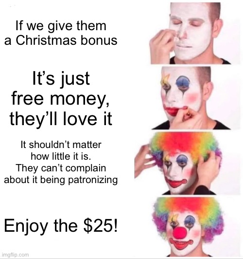 Clown Applying Makeup |  If we give them a Christmas bonus; It’s just free money, they’ll love it; It shouldn’t matter how little it is. They can’t complain about it being patronizing; Enjoy the $25! | image tagged in memes,clown applying makeup,corporate,corporate greed,money | made w/ Imgflip meme maker