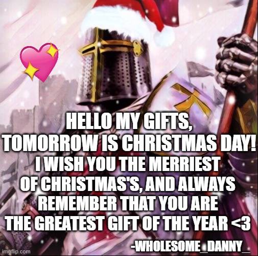 merry Christmas guys, I love you all unconditionally <3 | HELLO MY GIFTS, TOMORROW IS CHRISTMAS DAY! I WISH YOU THE MERRIEST OF CHRISTMAS'S, AND ALWAYS REMEMBER THAT YOU ARE THE GREATEST GIFT OF THE YEAR <3; -WHOLESOME_DANNY_ | image tagged in christmas crusader,wholesome,crusader,merry christmas | made w/ Imgflip meme maker