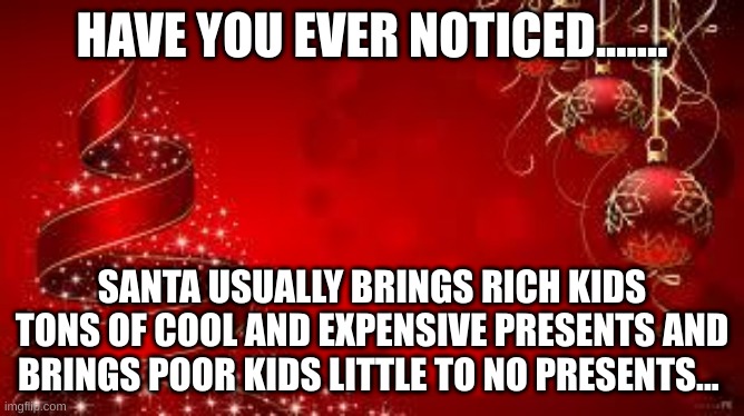 Just something I thought about...... | HAVE YOU EVER NOTICED....... SANTA USUALLY BRINGS RICH KIDS TONS OF COOL AND EXPENSIVE PRESENTS AND BRINGS POOR KIDS LITTLE TO NO PRESENTS... | image tagged in christmas,presents,santa,oh wow are you actually reading these tags | made w/ Imgflip meme maker