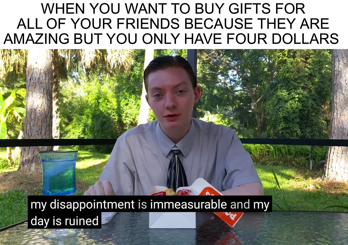 Jokes on you, I DON’T HAVE ANY FRIENDS, except on here ;) |  WHEN YOU WANT TO BUY GIFTS FOR ALL OF YOUR FRIENDS BECAUSE THEY ARE AMAZING BUT YOU ONLY HAVE FOUR DOLLARS | image tagged in my disappointment is immeasurable,memes,funny,friends,merry christmas,lmao | made w/ Imgflip meme maker