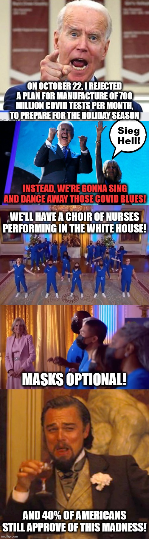 Deprioritize COVID tests, in favor of singing and dancing in the White House! | ON OCTOBER 22, I REJECTED A PLAN FOR MANUFACTURE OF 700 MILLION COVID TESTS PER MONTH, TO PREPARE FOR THE HOLIDAY SEASON; Sieg
Heil! INSTEAD, WE'RE GONNA SING AND DANCE AWAY THOSE COVID BLUES! WE'LL HAVE A CHOIR OF NURSES PERFORMING IN THE WHITE HOUSE! MASKS OPTIONAL! AND 40% OF AMERICANS STILL APPROVE OF THIS MADNESS! | image tagged in joe biden no malarkey,memes,laughing leo,covid-19,white house,singing and dancing | made w/ Imgflip meme maker