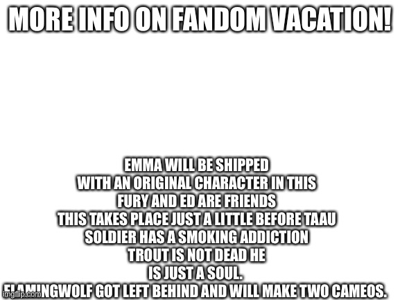 More info =D | EMMA WILL BE SHIPPED WITH AN ORIGINAL CHARACTER IN THIS
FURY AND ED ARE FRIENDS
THIS TAKES PLACE JUST A LITTLE BEFORE TAAU
SOLDIER HAS A SMOKING ADDICTION
TROUT IS NOT DEAD HE IS JUST A SOUL. 
FLAMINGWOLF GOT LEFT BEHIND AND WILL MAKE TWO CAMEOS. MORE INFO ON FANDOM VACATION! | image tagged in blank white template | made w/ Imgflip meme maker