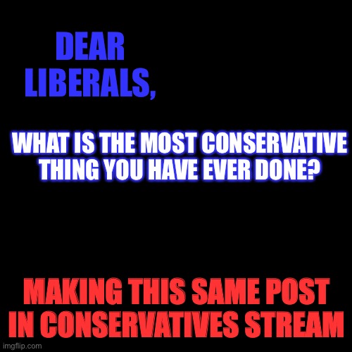 doing same thing but vice vera on conservatives stream | DEAR LIBERALS, WHAT IS THE MOST CONSERVATIVE THING YOU HAVE EVER DONE? MAKING THIS SAME POST IN CONSERVATIVES STREAM | image tagged in black box,politics,liberals,conservatives,survey | made w/ Imgflip meme maker