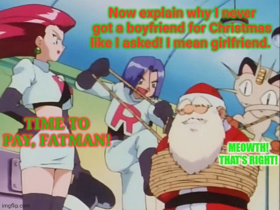 Team Rocket Christmas Special! | Now explain why I never got a boyfriend for Christmas like I asked! I mean girlfriend. TIME TO PAY, FATMAN! MEOWTH! THAT'S RIGHT! | image tagged in merry christmas,team rocket,meowth,jessie,james,santa claus | made w/ Imgflip meme maker