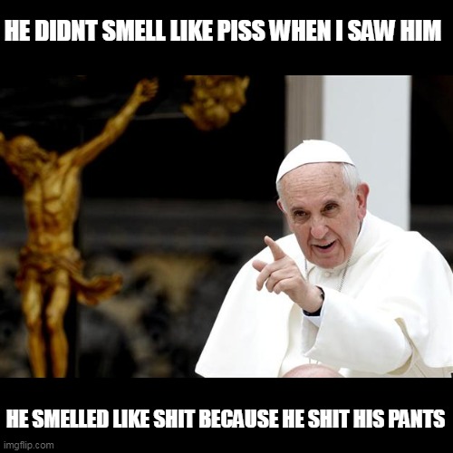 angry pope francis | HE DIDNT SMELL LIKE PISS WHEN I SAW HIM HE SMELLED LIKE SHIT BECAUSE HE SHIT HIS PANTS | image tagged in angry pope francis | made w/ Imgflip meme maker