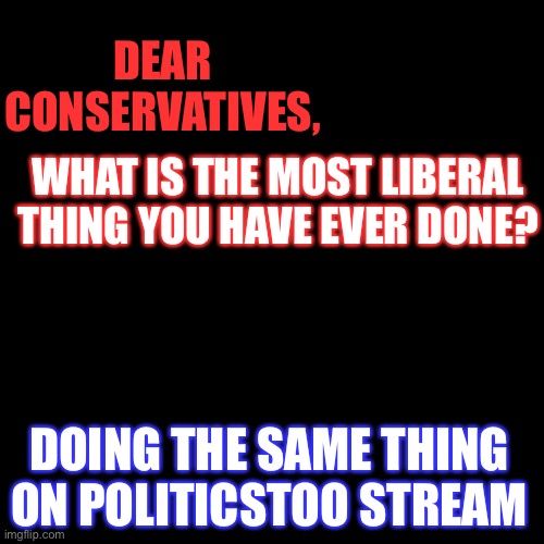 Black Box | DEAR CONSERVATIVES, WHAT IS THE MOST LIBERAL THING YOU HAVE EVER DONE? DOING THE SAME THING ON POLITICSTOO STREAM | image tagged in black box,political meme,conservatives,liberals | made w/ Imgflip meme maker