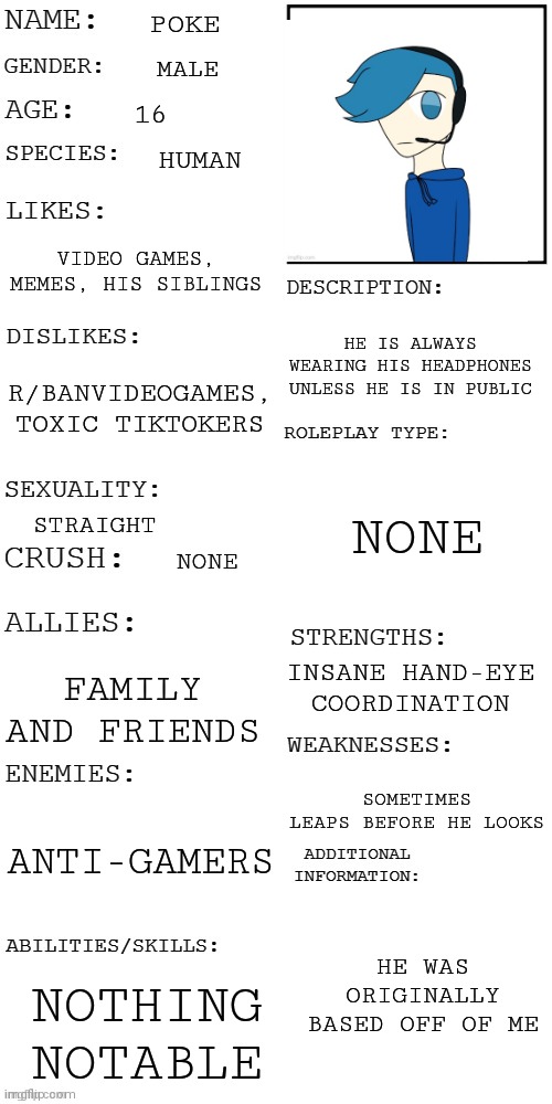 (Updated) Roleplay OC showcase | POKE; MALE; 16; HUMAN; VIDEO GAMES, MEMES, HIS SIBLINGS; HE IS ALWAYS WEARING HIS HEADPHONES UNLESS HE IS IN PUBLIC; R/BANVIDEOGAMES, TOXIC TIKTOKERS; NONE; STRAIGHT; NONE; INSANE HAND-EYE COORDINATION; FAMILY AND FRIENDS; SOMETIMES LEAPS BEFORE HE LOOKS; ANTI-GAMERS; HE WAS ORIGINALLY BASED OFF OF ME; NOTHING NOTABLE | image tagged in updated roleplay oc showcase | made w/ Imgflip meme maker
