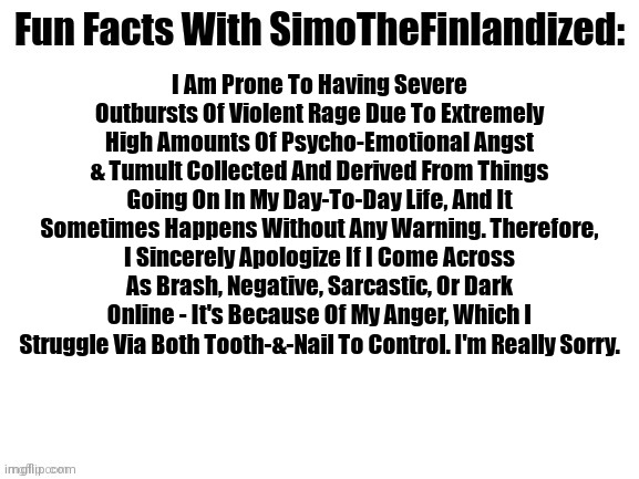 Fun Facts With SimoTheFinlandized: #004 | I Am Prone To Having Severe Outbursts Of Violent Rage Due To Extremely High Amounts Of Psycho-Emotional Angst & Tumult Collected And Derived From Things Going On In My Day-To-Day Life, And It Sometimes Happens Without Any Warning. Therefore, I Sincerely Apologize If I Come Across As Brash, Negative, Sarcastic, Or Dark Online - It's Because Of My Anger, Which I Struggle Via Both Tooth-&-Nail To Control. I'm Really Sorry. | image tagged in fun facts with simothefinlandized,depression sadness hurt pain anxiety,anger | made w/ Imgflip meme maker