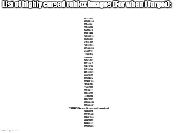 I'll be using these for shitposts, feel free to use them aswell. ( Check desc ) | List of highly cursed roblox images (For when I forget):; 6817725700
8068553206
7678445861
7678410624
5445614810
7747340260
7065405528
6862114032
6751411009
7094525580
6823830856
6541887721
7371811718
3325988527
6131893339
7687995619
8140253700
6131934244
6070443335
6881767100
7083647824
6894992133
7570016731
7961117922
6831556222
6775085733
6257817778
7463775809
6603306053
8004833652
7749382873 (Warning: Extremely poorly cropped one)
7808131748
6892623061
6943422568
6550721050
6680139497
6598908415 | image tagged in blank white template | made w/ Imgflip meme maker