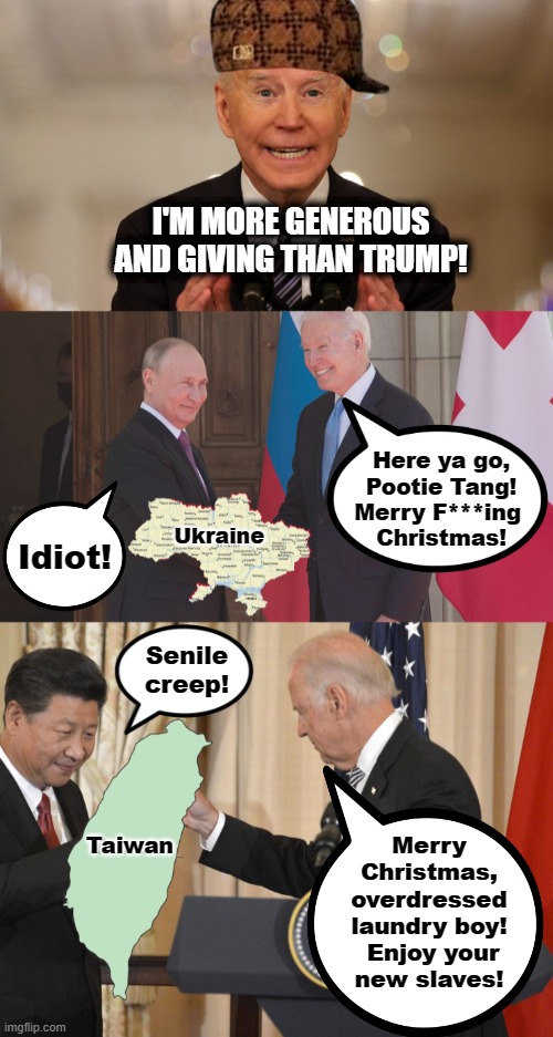 Time for giving! |  I'M MORE GENEROUS AND GIVING THAN TRUMP! Here ya go,
Pootie Tang!
Merry F***ing 
Christmas! Idiot! Ukraine; Senile
creep! Merry Christmas, overdressed laundry boy!  Enjoy your
new slaves! Taiwan | image tagged in memes,joe biden,vladimir putin,xi jinping,taiwan,ukraine | made w/ Imgflip meme maker