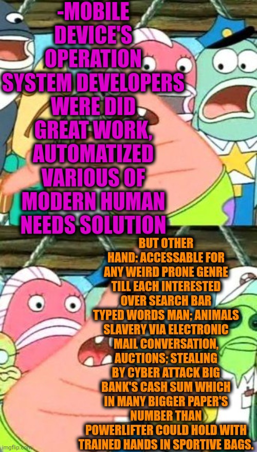 -Are we have positive tendency? | -MOBILE DEVICE'S OPERATION SYSTEM DEVELOPERS WERE DID GREAT WORK, AUTOMATIZED VARIOUS OF MODERN HUMAN NEEDS SOLUTION; BUT OTHER HAND: ACCESSABLE FOR ANY WEIRD PR0NE GENRE TILL EACH INTERESTED OVER SEARCH BAR TYPED WORDS MAN; ANIMALS SLAVERY VIA ELECTRONIC MAIL CONVERSATION, AUCTIONS; STEALING BY CYBER ATTACK BIG BANK'S CASH SUM WHICH IN MANY BIGGER PAPER'S NUMBER THAN POWERLIFTER COULD HOLD WITH TRAINED HANDS IN SPORTIVE BAGS. | image tagged in memes,put it somewhere else patrick,android,philosoraptor,modern problems,welcome to the internets | made w/ Imgflip meme maker