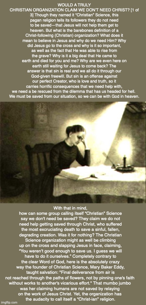 WOULD A TRULY CHRISTIAN ORGANIZATION CLAIM WE DON’T NEED CHRIST? [1 of 3] Though they named it “Christian” Science, this pagan religion tells its followers they do not need to be saved—that Jesus will not help them get to heaven. But what is the barebones definition of a Christ-following (Christian) organization? What does it mean to believe in Jesus and why do we need Him? Why did Jesus go to the cross and why is it so important, as well as the fact that He was able to rise from the grave? Why is it a big deal that He came to earth and died for you and me? Why are we even here on earth still waiting for Jesus to come back? The answer is that sin is real and we all do it through our God-given freewill. But sin is an offense against our perfect Creator, who is love and truth, so it carries horrific consequences that we need help with, we need a be rescued from the dilemma that has us headed for hell. 
We must be saved from our situation, so we can be with God in heaven. With that in mind, how can some group calling itself “Christian” Science say we don't need be saved? They claim we do not need help getting saved through Christ, who suffered the most excruciating death to save a sinful, fallen, degrading creation. Was it for nothing? The Christian Science organization might as well be climbing up on the cross and slapping Jesus in face, claiming, “You weren’t good enough to save us. I guess we will have to do it ourselves.” Completely contrary to the clear Word of God, here is the absolutely crazy way the founder of Christian Science, Mary Baker Eddy, taught salvation: "Final deliverance from air is not reached through the paths of flowers, not by pinning one's faith 
without works to another's vicarious effort." That mumbo jumbo 
was her claiming humans are not saved by relaying 
on the work of Jesus Christ. Yet, the organization has 
the audacity to call itself a “Christ-ian” religion. | image tagged in christian science,god,bible,cult,mary baker eddy,religion | made w/ Imgflip meme maker