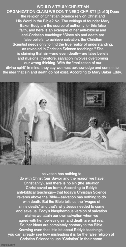 WOULD A TRULY CHRISTIAN ORGANIZATION CLAIM WE DON’T NEED CHRIST? [2 of 3] Does the religion of Christian Science rely on Christ and His Word in the Bible? No. The writings of founder Mary Baker Eddy are the source of authority for this false faith, and here is an example of her anti-biblical and anti-Christian teachings: "Since sin and death are false beliefs, to achieve salvation, the Christian Scientist needs only to find the true reality of understanding, as revealed in Christian Science teachings." She is claiming that sin—and even death—are false beliefs and illusions; therefore, salvation involves overcoming our wrong thinking. With the “realization of our divine spirit” in mind, they say we must acknowledge and commit to 
the idea that sin and death do not exist. According to Mary Baker Eddy, salvation has nothing to do with Christ (our Savior and the reason we have Christianity), and there is no sin (the situation Christ saved us from). According to Eddy’s anti-biblical teachings—that today’s Christian Science reveres above the Bible—salvation has nothing to do with death. But the Bible tells us the “wages of sin is death,” and that's why Jesus needed to come and save us. Eddy’s blasphemous version of salvation claims we attain our own salvation when we agree with her, believing sin and death are not real. So, her ideas are completely contrary to the Bible. Knowing even that little bit about Eddy’s teachings, 
you can already see how misleading it is for the false religion of 
Christian Science to use “Christian” in their name. | image tagged in christian science,mary baker eddy,god,bible,cult,religion | made w/ Imgflip meme maker