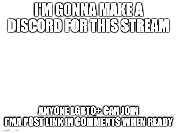 Discord | I'M GONNA MAKE A DISCORD FOR THIS STREAM; ANYONE LGBTQ+ CAN JOIN
I'MA POST LINK IN COMMENTS WHEN READY | image tagged in blank white template | made w/ Imgflip meme maker