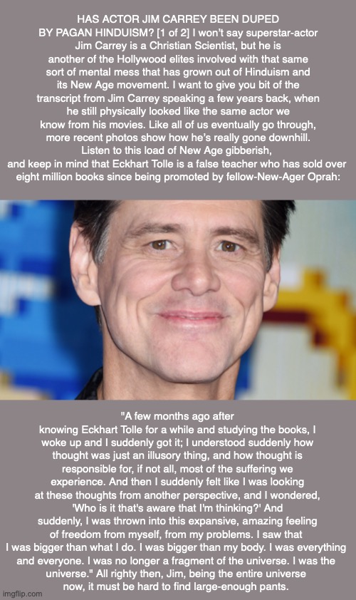 HAS ACTOR JIM CARREY BEEN DUPED BY PAGAN HINDUISM? [1 of 2] I won’t say superstar-actor Jim Carrey is a Christian Scientist, but he is another of the Hollywood elites involved with that same sort of mental mess that has grown out of Hinduism and its New Age movement. I want to give you bit of the transcript from Jim Carrey speaking a few years back, when he still physically looked like the same actor we know from his movies. Like all of us eventually go through, more recent photos show how he’s really gone downhill. Listen to this load of New Age gibberish, 
and keep in mind that Eckhart Tolle is a false teacher who has sold over 
eight million books since being promoted by fellow-New-Ager Oprah:; "A few months ago after knowing Eckhart Tolle for a while and studying the books, I woke up and I suddenly got it; I understood suddenly how thought was just an illusory thing, and how thought is responsible for, if not all, most of the suffering we experience. And then I suddenly felt like I was looking at these thoughts from another perspective, and I wondered, 'Who is it that's aware that I'm thinking?' And suddenly, I was thrown into this expansive, amazing feeling of freedom from myself, from my problems. I saw that 
I was bigger than what I do. I was bigger than my body. I was everything 
and everyone. I was no longer a fragment of the universe. I was the 
universe." All righty then, Jim, being the entire universe 
now, it must be hard to find large-enough pants. | image tagged in jim carrey,cult,religion,christian science,mary baker eddy,bible | made w/ Imgflip meme maker