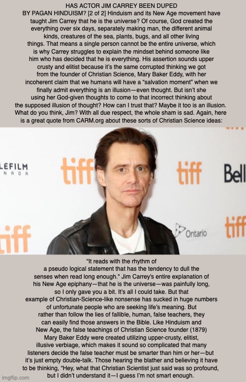 HAS ACTOR JIM CARREY BEEN DUPED BY PAGAN HINDUISM? [2 of 2] Hinduism and its New Age movement have taught Jim Carrey that he is the universe? Of course, God created the everything over six days, separately making man, the different animal kinds, creatures of the sea, plants, bugs, and all other living things. That means a single person cannot be the entire universe, which is why Carrey struggles to explain the mindset behind someone like him who has decided that he is everything. His assertion sounds upper crusty and elitist because it’s the same corrupted thinking we got from the founder of Christian Science, Mary Baker Eddy, with her incoherent claim that we humans will have a “salvation moment” when we finally admit everything is an illusion—even thought. But isn’t she using her God-given thoughts to come to that incorrect thinking about the supposed illusion of thought? How can I trust that? Maybe it too is an illusion. 
What do you think, Jim? With all due respect, the whole sham is sad. Again, here 
is a great quote from CARM.org about these sorts of Christian Science ideas:; “It reads with the rhythm of a pseudo logical statement that has the tendency to dull the senses when read long enough." Jim Carrey's entire explanation of his New Age epiphany—that he is the universe—was painfully long, so I only gave you a bit. It’s all I could take. But that example of Christian-Science-like nonsense has sucked in huge numbers of unfortunate people who are seeking life’s meaning. But rather than follow the lies of fallible, human, false teachers, they can easily find those answers in the Bible. Like Hinduism and New Age, the false teachings of Christian Science founder (1879) Mary Baker Eddy were created utilizing upper-crusty, elitist, illusive verbiage, which makes it sound so complicated that many listeners decide the false teacher must be smarter than him or her—but 
it’s just empty double-talk. Those hearing the blather and believing it have
to be thinking, “Hey, what that Christian Scientist just said was so profound, 
but I didn’t understand it—I guess I’m not smart enough. | image tagged in jim carrey,christian science,mary baker eddy,god,bible,cult | made w/ Imgflip meme maker