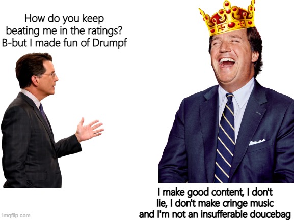 Blank White Template | How do you keep beating me in the ratings? B-but I made fun of Drumpf; I make good content, I don't lie, I don't make cringe music and I'm not an insufferable doucebag | image tagged in tucker carlson,stephen colbert,fox news | made w/ Imgflip meme maker