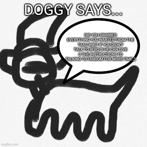 DOGGY SAYS... DID YOU GRABBED EVERYTHING YOU WANTED FROM THE TAAU WIKI? IF YOU DIDN'T TALK TO BFBQ SI HE CAN GIVE U THE INSTRUCTIONS TO TALKING TO FANDOM FOR MORE TIME ;) | made w/ Imgflip meme maker