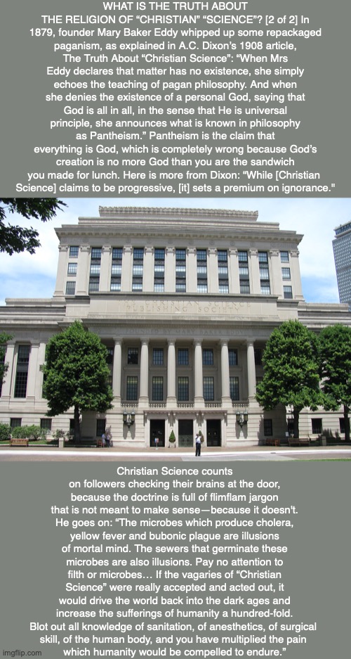 WHAT IS THE TRUTH ABOUT THE RELIGION OF “CHRISTIAN” “SCIENCE”? [2 of 2] In 1879, founder Mary Baker Eddy whipped up some repackaged paganism, as explained in A.C. Dixon’s 1908 article, The Truth About “Christian Science”: “When Mrs Eddy declares that matter has no existence, she simply echoes the teaching of pagan philosophy. And when she denies the existence of a personal God, saying that God is all in all, in the sense that He is universal principle, she announces what is known in philosophy as Pantheism.” Pantheism is the claim that everything is God, which is completely wrong because God’s creation is no more God than you are the sandwich you made for lunch. Here is more from Dixon: “While [Christian 
Science] claims to be progressive, [it] sets a premium on ignorance."; Christian Science counts on followers checking their brains at the door, because the doctrine is full of flimflam jargon that is not meant to make sense—because it doesn't. He goes on: “The microbes which produce cholera, yellow fever and bubonic plague are illusions of mortal mind. The sewers that germinate these microbes are also illusions. Pay no attention to filth or microbes… If the vagaries of “Christian Science” were really accepted and acted out, it would drive the world back into the dark ages and increase the sufferings of humanity a hundred-fold. Blot out all knowledge of sanitation, of anesthetics, of surgical 
skill, of the human body, and you have multiplied the pain 
which humanity would be compelled to endure.” | image tagged in christian science,mary baker eddy,cult,god,bible,religion | made w/ Imgflip meme maker