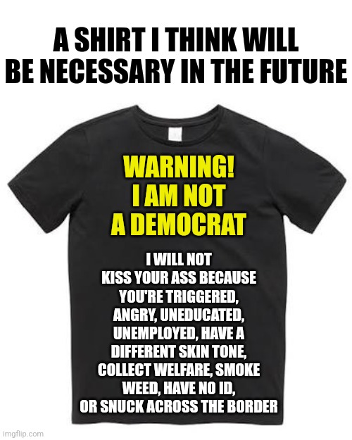 A shirt that explains everything... | A SHIRT I THINK WILL BE NECESSARY IN THE FUTURE; WARNING!
I AM NOT A DEMOCRAT; I WILL NOT KISS YOUR ASS BECAUSE YOU'RE TRIGGERED, ANGRY, UNEDUCATED, UNEMPLOYED, HAVE A DIFFERENT SKIN TONE, COLLECT WELFARE, SMOKE WEED, HAVE NO ID, OR SNUCK ACROSS THE BORDER | image tagged in black t shirt,honesty,liberals | made w/ Imgflip meme maker