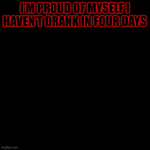 Blank Transparent Square Meme | I’M PROUD OF MYSELF I HAVEN’T DRANK IN FOUR DAYS | image tagged in memes,blank transparent square | made w/ Imgflip meme maker