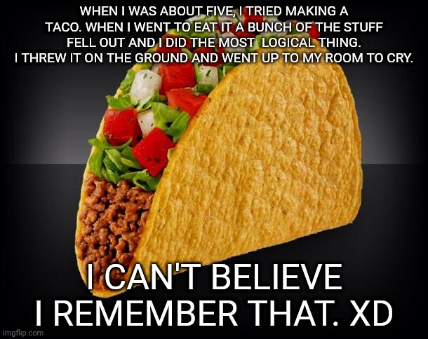 I was a really stupid five year old. | WHEN I WAS ABOUT FIVE, I TRIED MAKING A TACO. WHEN I WENT TO EAT IT A BUNCH OF THE STUFF FELL OUT AND I DID THE MOST  LOGICAL THING. I THREW IT ON THE GROUND AND WENT UP TO MY ROOM TO CRY. I CAN'T BELIEVE I REMEMBER THAT. XD | image tagged in taco | made w/ Imgflip meme maker