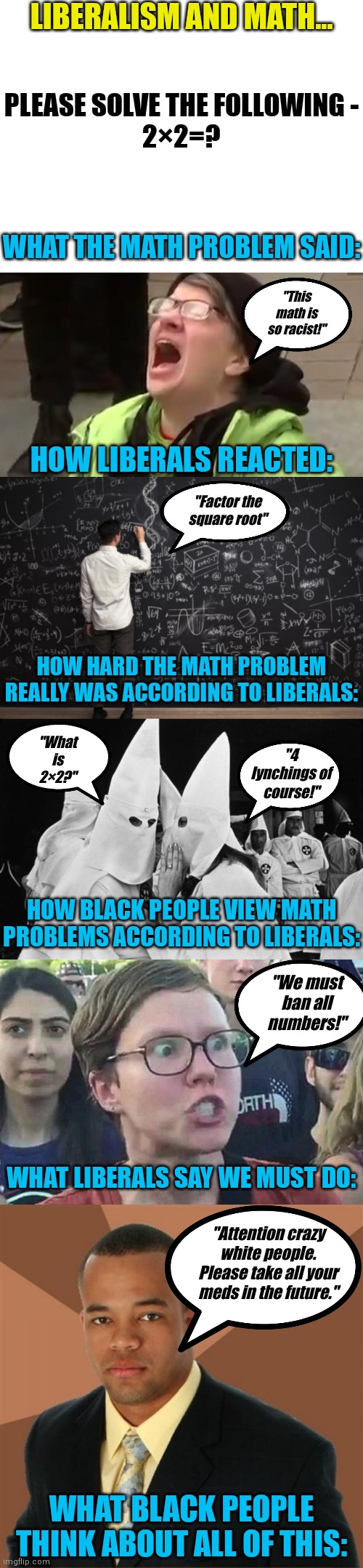 Liberals want to cheat minorities out of a proper education??! Who else is not surprised? | LIBERALISM AND MATH... PLEASE SOLVE THE FOLLOWING -
2×2=? WHAT THE MATH PROBLEM SAID:; "This math is so racist!"; HOW LIBERALS REACTED:; "Factor the square root"; HOW HARD THE MATH PROBLEM REALLY WAS ACCORDING TO LIBERALS:; "What is 2×2?"; "4 lynchings of course!"; HOW BLACK PEOPLE VIEW MATH PROBLEMS ACCORDING TO LIBERALS:; "We must ban all numbers!"; WHAT LIBERALS SAY WE MUST DO:; "Attention crazy white people. Please take all your meds in the future."; WHAT BLACK PEOPLE THINK ABOUT ALL OF THIS: | image tagged in blank white template,screaming liberal,math,kkk whispering,triggered liberal,stupid liberals | made w/ Imgflip meme maker