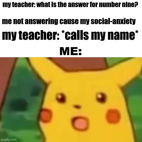 Surprised Pikachu Meme | my teacher: what is the answer for number nine? me not answering cause my social-anxiety; my teacher: *calls my name*; ME: | image tagged in memes,surprised pikachu | made w/ Imgflip meme maker