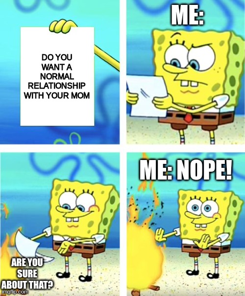 Spongebob Burning Paper | ME:; DO YOU WANT A NORMAL RELATIONSHIP WITH YOUR MOM; ME: NOPE! ARE YOU SURE ABOUT THAT? | image tagged in spongebob burning paper | made w/ Imgflip meme maker