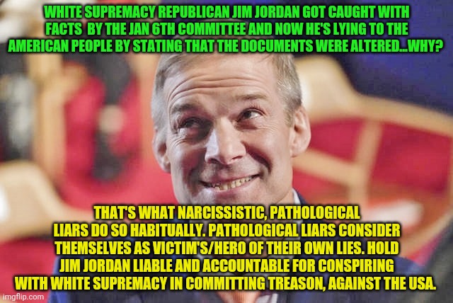 jim jordan | WHITE SUPREMACY REPUBLICAN JIM JORDAN GOT CAUGHT WITH FACTS  BY THE JAN 6TH COMMITTEE AND NOW HE'S LYING TO THE AMERICAN PEOPLE BY STATING THAT THE DOCUMENTS WERE ALTERED...WHY? THAT'S WHAT NARCISSISTIC, PATHOLOGICAL LIARS DO SO HABITUALLY. PATHOLOGICAL LIARS CONSIDER THEMSELVES AS VICTIM'S/HERO OF THEIR OWN LIES. HOLD JIM JORDAN LIABLE AND ACCOUNTABLE FOR CONSPIRING WITH WHITE SUPREMACY IN COMMITTING TREASON, AGAINST THE USA. | image tagged in jim jordan | made w/ Imgflip meme maker