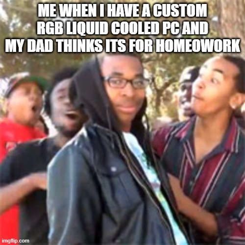 black boy roast | ME WHEN I HAVE A CUSTOM RGB LIQUID COOLED PC AND MY DAD THINKS ITS FOR HOMEOWORK | image tagged in black boy roast | made w/ Imgflip meme maker